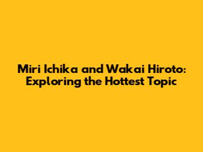 Miri Ichika and Wakai Hiroto: Exploring the Hottest Topic