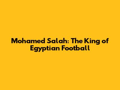 Mohamed Salah: The King of Egyptian Football