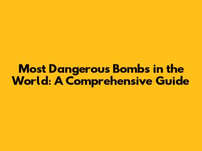 Most Dangerous Bombs in the World: A Comprehensive Guide