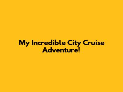 My Incredible City Cruise Adventure!