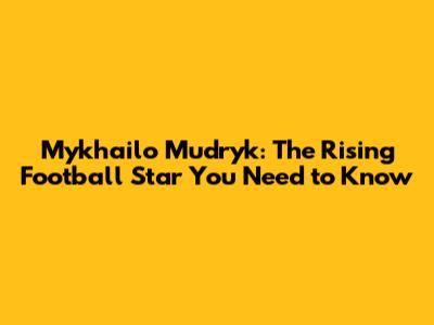 Mykhailo Mudryk: The Rising Football Star You Need to Know