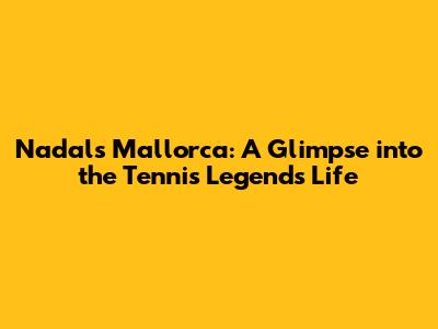 Nadal's Mallorca: A Glimpse into the Tennis Legend's Life