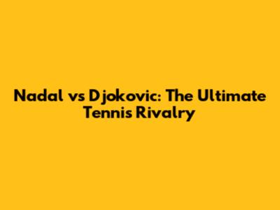 Nadal vs Djokovic: The Ultimate Tennis Rivalry