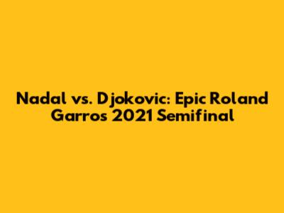Nadal vs. Djokovic: Epic Roland Garros 2021 Semifinal