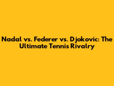 Nadal vs. Federer vs. Djokovic: The Ultimate Tennis Rivalry
