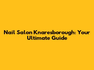 Nail Salon Knaresborough: Your Ultimate Guide