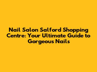 Nail Salon Salford Shopping Centre: Your Ultimate Guide to Gorgeous Nails