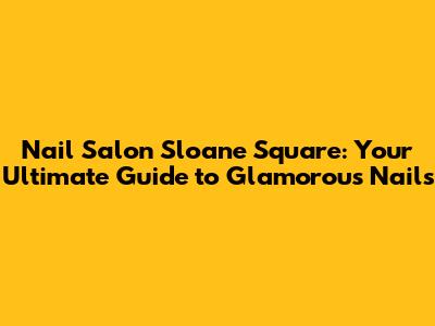 Nail Salon Sloane Square: Your Ultimate Guide to Glamorous Nails