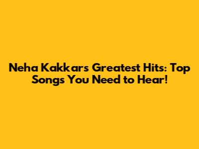Neha Kakkar's Greatest Hits: Top Songs You Need to Hear!