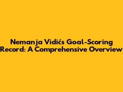 Nemanja Vidić's Goal-Scoring Record: A Comprehensive Overview
