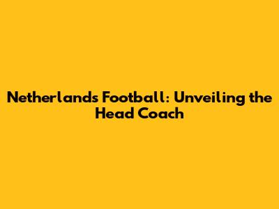 Netherlands Football: Unveiling the Head Coach