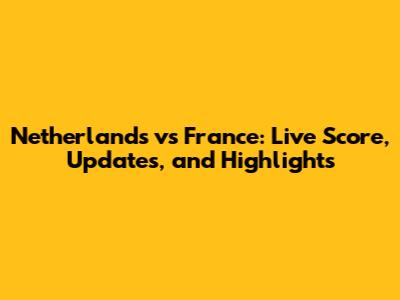 Netherlands vs France: Live Score, Updates, and Highlights