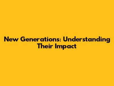 New Generations: Understanding Their Impact