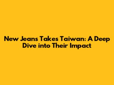 New Jeans Takes Taiwan: A Deep Dive into Their Impact
