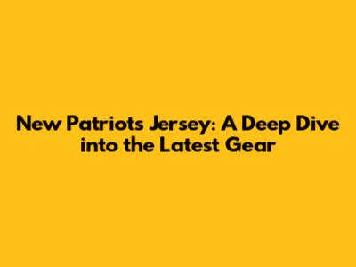 New Patriots Jersey: A Deep Dive into the Latest Gear