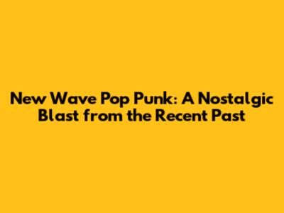 New Wave Pop Punk: A Nostalgic Blast from the Recent Past