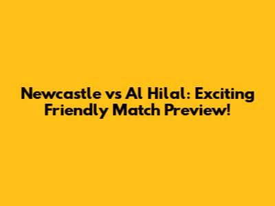 Newcastle vs Al Hilal: Exciting Friendly Match Preview!