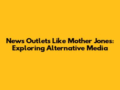 News Outlets Like Mother Jones: Exploring Alternative Media