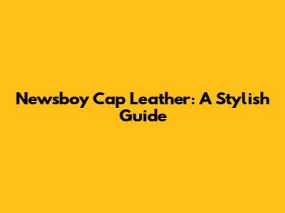 Newsboy Cap Leather: A Stylish Guide