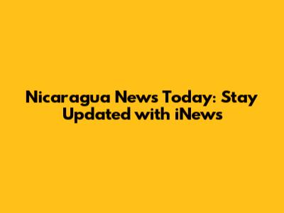 Nicaragua News Today: Stay Updated with iNews