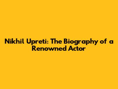 Nikhil Upreti: The Biography of a Renowned Actor