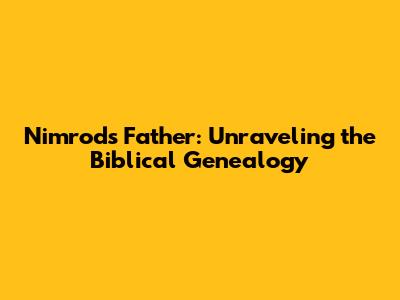 Nimrod's Father: Unraveling the Biblical Genealogy