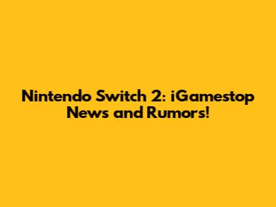 Nintendo Switch 2: iGamestop News and Rumors!