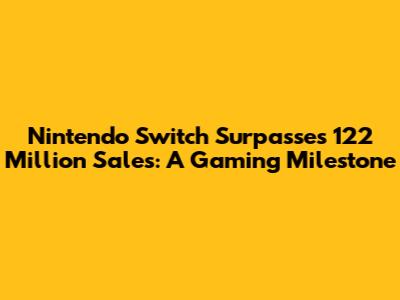 Nintendo Switch Surpasses 122 Million Sales: A Gaming Milestone