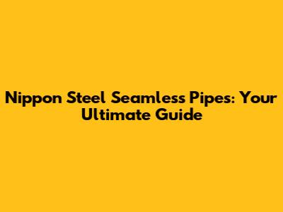 Nippon Steel Seamless Pipes: Your Ultimate Guide