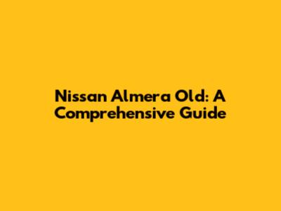 Nissan Almera Old: A Comprehensive Guide