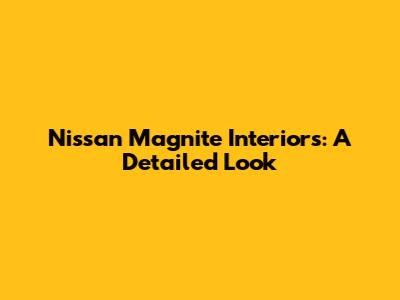 Nissan Magnite Interiors: A Detailed Look