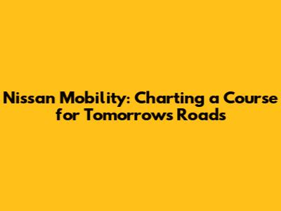 Nissan Mobility: Charting a Course for Tomorrow's Roads
