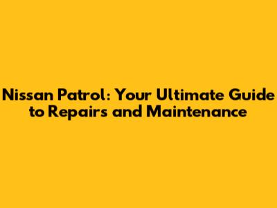 Nissan Patrol: Your Ultimate Guide to Repairs and Maintenance