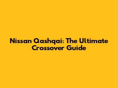 Nissan Qashqai: The Ultimate Crossover Guide