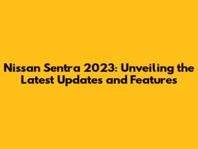 Nissan Sentra 2023: Unveiling the Latest Updates and Features
