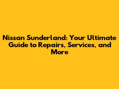 Nissan Sunderland: Your Ultimate Guide to Repairs, Services, and More