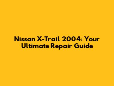 Nissan X-Trail 2004: Your Ultimate Repair Guide
