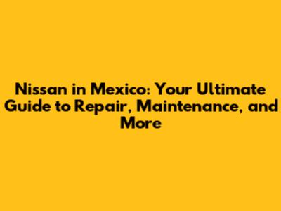 Nissan in Mexico: Your Ultimate Guide to Repair, Maintenance, and More