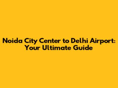 Noida City Center to Delhi Airport: Your Ultimate Guide