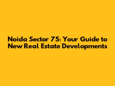 Noida Sector 75: Your Guide to New Real Estate Developments