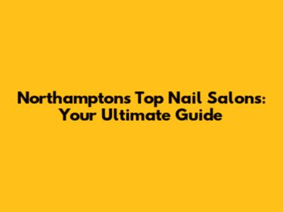 Northampton's Top Nail Salons: Your Ultimate Guide
