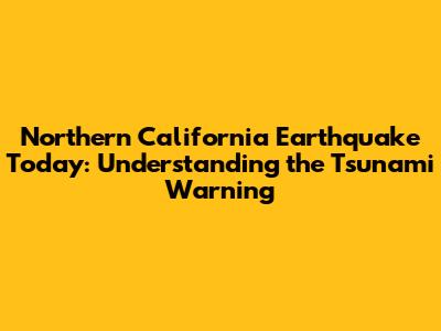 Northern California Earthquake Today: Understanding the Tsunami Warning