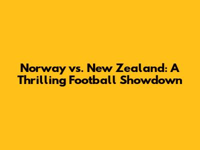 Norway vs. New Zealand: A Thrilling Football Showdown