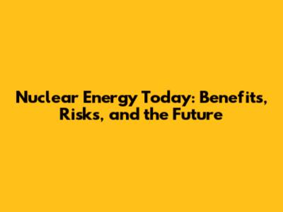 Nuclear Energy Today: Benefits, Risks, and the Future