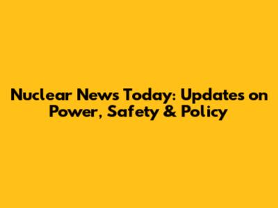 Nuclear News Today: Updates on Power, Safety & Policy