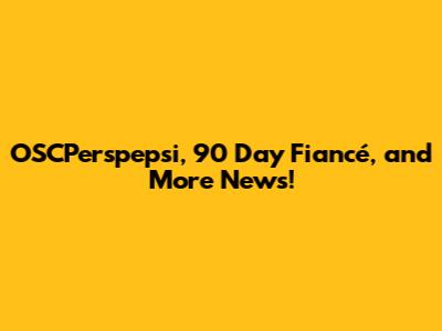 OSCPerspepsi, 90 Day Fiancé, and More News!
