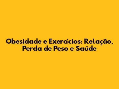 Obesidade e Exercícios: Relação, Perda de Peso e Saúde