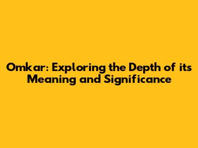 Omkar: Exploring the Depth of its Meaning and Significance