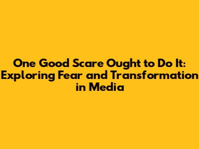 One Good Scare Ought to Do It: Exploring Fear and Transformation in Media