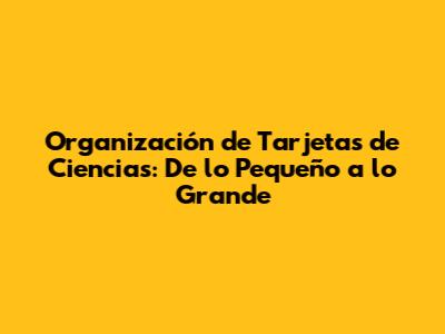 Organización de Tarjetas de Ciencias: De lo Pequeño a lo Grande